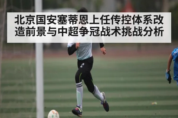 北京国安塞蒂恩上任传控体系改造前景与中超争冠战术挑战分析