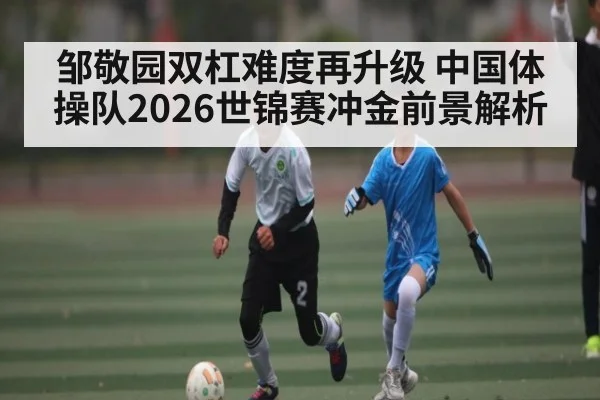邹敬园双杠难度再升级 中国体操队2026世锦赛冲金前景解析